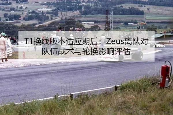 T1换线版本适应期后：Zeus离队对队伍战术与轮换影响评估