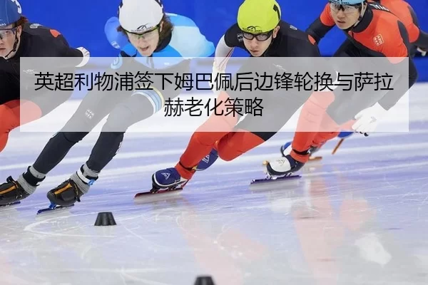 英超利物浦签下姆巴佩后边锋轮换与萨拉赫老化策略