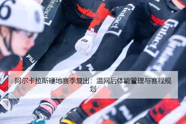 阿尔卡拉斯硬地赛季复出：温网后体能管理与赛程规划